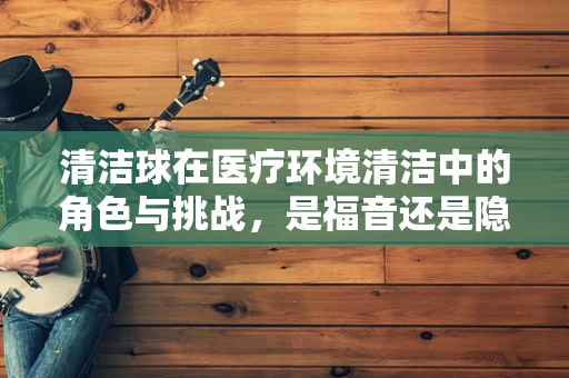 清洁球在医疗环境清洁中的角色与挑战，是福音还是隐忧？
