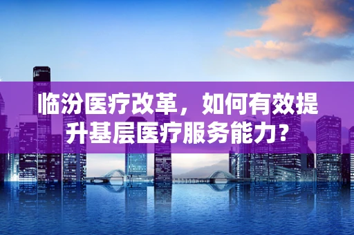 临汾医疗改革，如何有效提升基层医疗服务能力？
