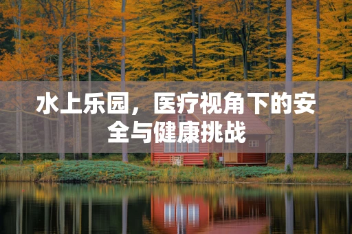 水上乐园，医疗视角下的安全与健康挑战