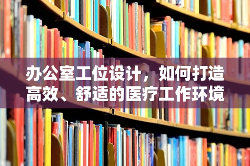 办公室工位设计，如何打造高效、舒适的医疗工作环境？