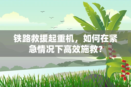 铁路救援起重机，如何在紧急情况下高效施救？