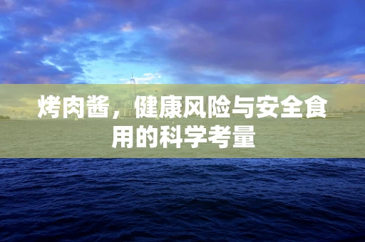 烤肉酱，健康风险与安全食用的科学考量