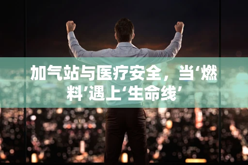 加气站与医疗安全，当‘燃料’遇上‘生命线’