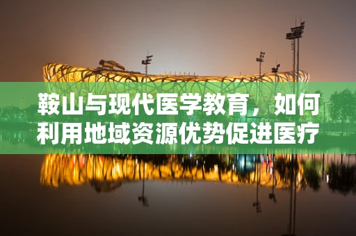 鞍山与现代医学教育，如何利用地域资源优势促进医疗人才培养？