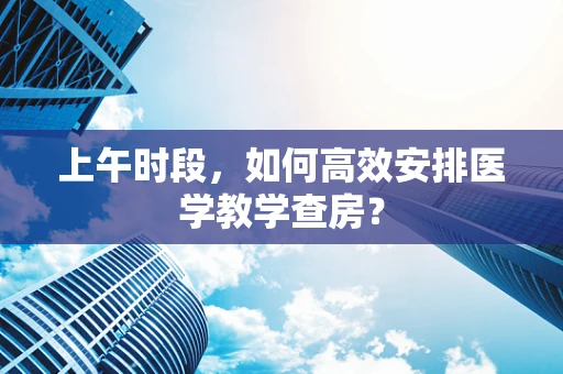 上午时段，如何高效安排医学教学查房？