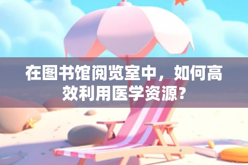 在图书馆阅览室中，如何高效利用医学资源？