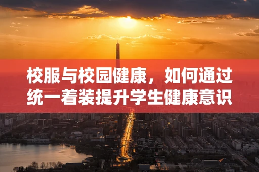 校服与校园健康，如何通过统一着装提升学生健康意识？