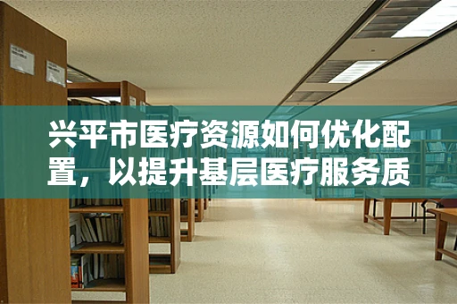 兴平市医疗资源如何优化配置，以提升基层医疗服务质量？