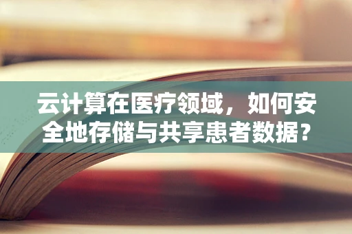 云计算在医疗领域，如何安全地存储与共享患者数据？