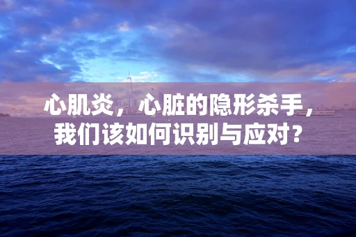 心肌炎，心脏的隐形杀手，我们该如何识别与应对？
