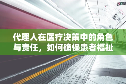 代理人在医疗决策中的角色与责任，如何确保患者福祉？