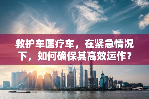 救护车医疗车，在紧急情况下，如何确保其高效运作？