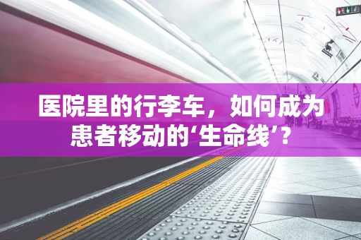 医院里的行李车，如何成为患者移动的‘生命线’？