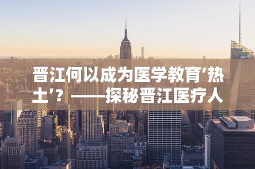 晋江何以成为医学教育‘热土’？——探秘晋江医疗人才培养的独特路径