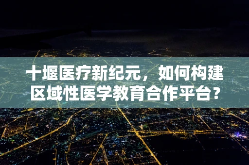 十堰医疗新纪元，如何构建区域性医学教育合作平台？
