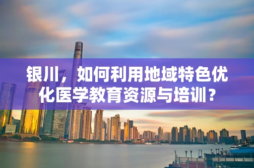 银川，如何利用地域特色优化医学教育资源与培训？