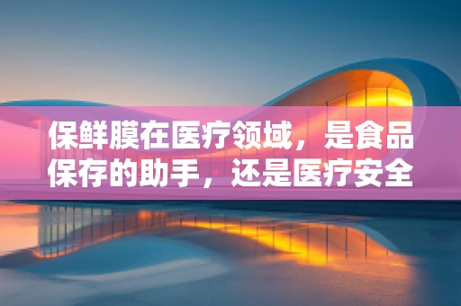 保鲜膜在医疗领域，是食品保存的助手，还是医疗安全的隐患？