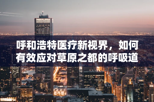 呼和浩特医疗新视界，如何有效应对草原之都的呼吸道疾病高发期？
