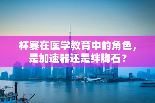杯赛在医学教育中的角色，是加速器还是绊脚石？