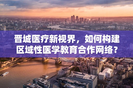 晋城医疗新视界，如何构建区域性医学教育合作网络？