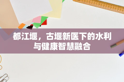 都江堰，古堰新医下的水利与健康智慧融合