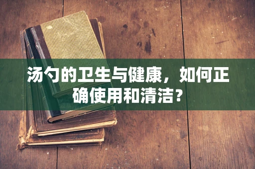 汤勺的卫生与健康，如何正确使用和清洁？