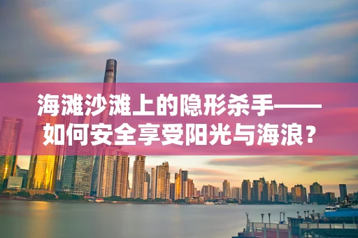 海滩沙滩上的隐形杀手——如何安全享受阳光与海浪？