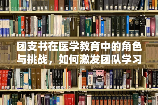 团支书在医学教育中的角色与挑战，如何激发团队学习动力？