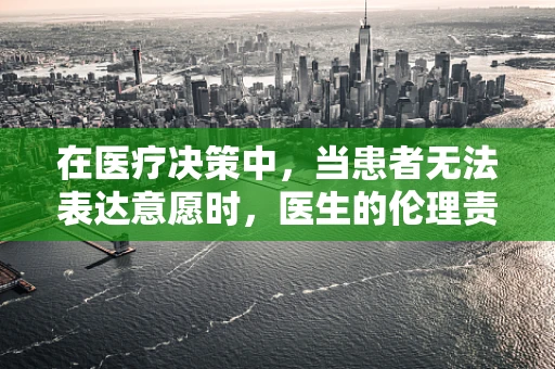 在医疗决策中，当患者无法表达意愿时，医生的伦理责任是什么？