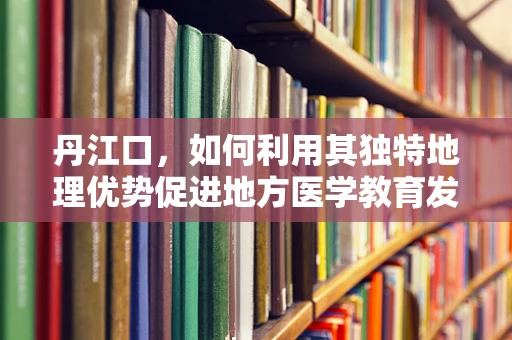 丹江口，如何利用其独特地理优势促进地方医学教育发展？