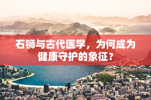 石狮与古代医学，为何成为健康守护的象征？