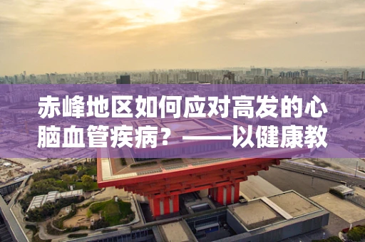 赤峰地区如何应对高发的心脑血管疾病？——以健康教育为基石的社区干预策略