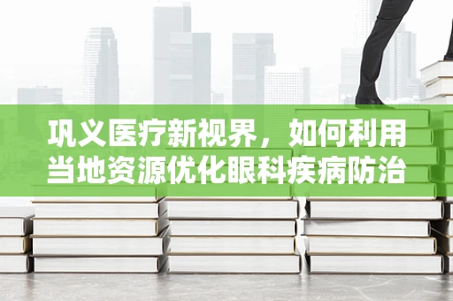 巩义医疗新视界，如何利用当地资源优化眼科疾病防治？