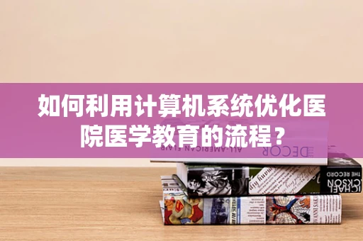 如何利用计算机系统优化医院医学教育的流程？