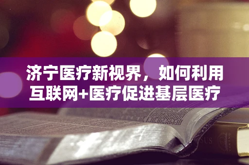济宁医疗新视界，如何利用互联网+医疗促进基层医疗服务均衡发展？