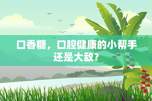 口香糖，口腔健康的小帮手还是大敌？