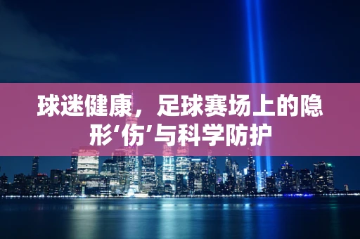 球迷健康，足球赛场上的隐形‘伤’与科学防护