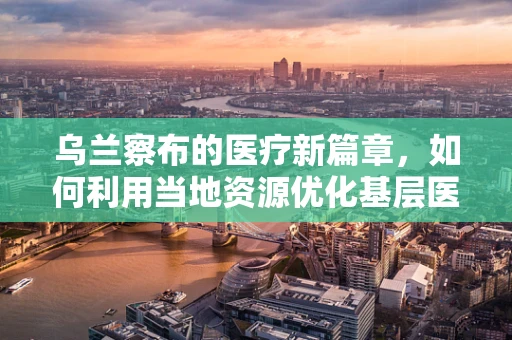 乌兰察布的医疗新篇章，如何利用当地资源优化基层医疗教育？