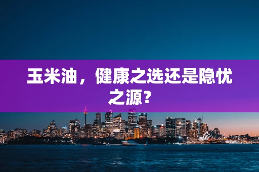 玉米油，健康之选还是隐忧之源？