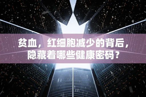 贫血，红细胞减少的背后，隐藏着哪些健康密码？