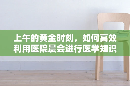 上午的黄金时刻，如何高效利用医院晨会进行医学知识更新？