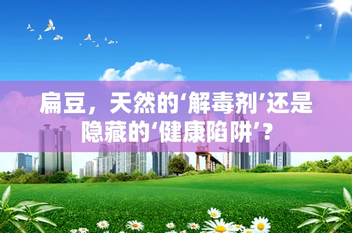 扁豆，天然的‘解毒剂’还是隐藏的‘健康陷阱’？