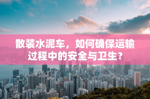散装水泥车，如何确保运输过程中的安全与卫生？