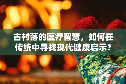 古村落的医疗智慧，如何在传统中寻找现代健康启示？