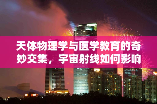 天体物理学与医学教育的奇妙交集，宇宙射线如何影响人类健康？