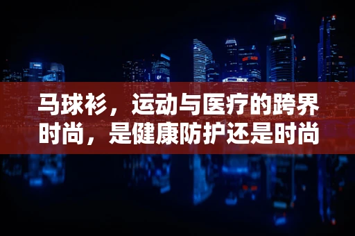 马球衫，运动与医疗的跨界时尚，是健康防护还是时尚陷阱？