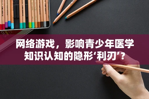 网络游戏，影响青少年医学知识认知的隐形‘利刃’？