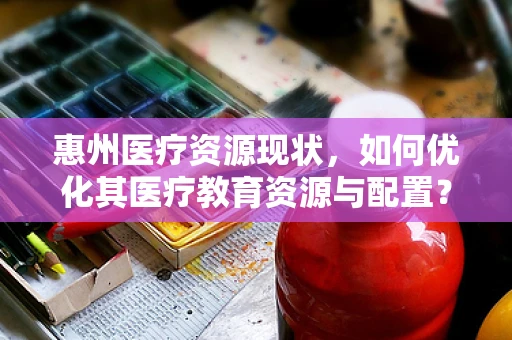 惠州医疗资源现状，如何优化其医疗教育资源与配置？