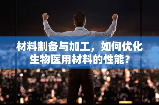 材料制备与加工，如何优化生物医用材料的性能？