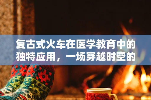 复古式火车在医学教育中的独特应用，一场穿越时空的医疗之旅